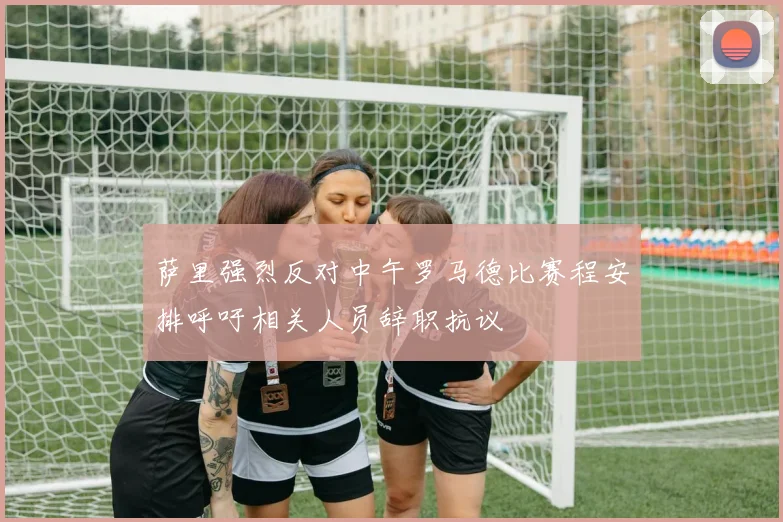 萨里强烈反对中午罗马德比赛程安排呼吁相关人员辞职抗议