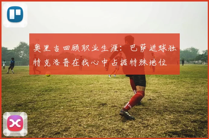 奥里吉回顾职业生涯：巴萨进球独特克洛普在我心中占据特殊地位