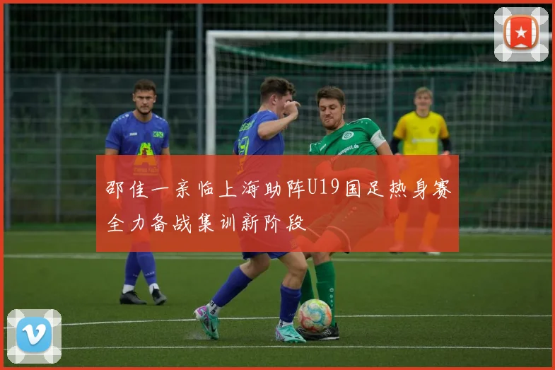 邵佳一亲临上海助阵U19国足热身赛全力备战集训新阶段