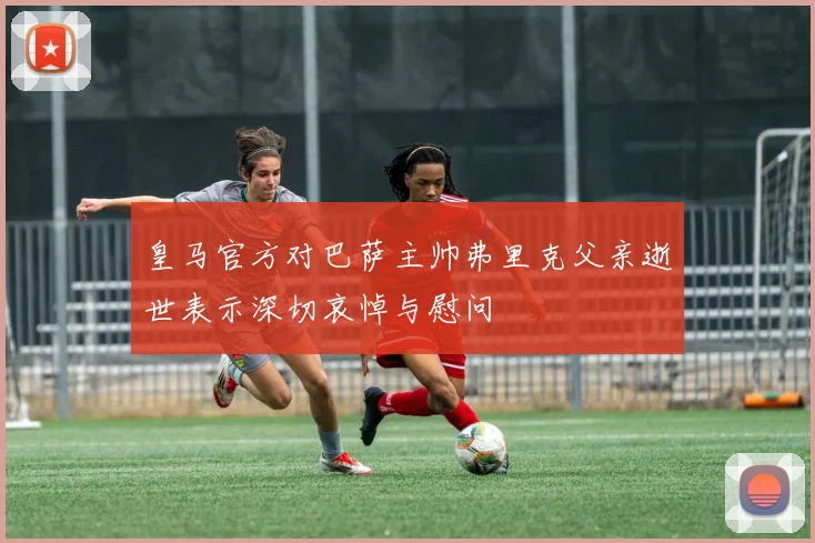 皇马官方对巴萨主帅弗里克父亲逝世表示深切哀悼与慰问