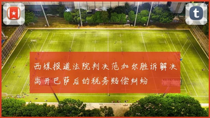西媒报道法院判决范加尔胜诉解决离开巴萨后的税务赔偿纠纷