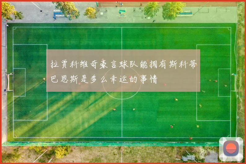 拉贾科维奇豪言球队能拥有斯科蒂巴恩斯是多么幸运的事情