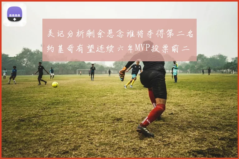 美记分析剩余悬念谁将夺得第二名约基奇有望连续六年MVP投票前二