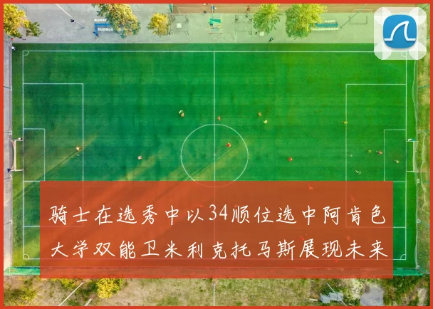 骑士在选秀中以34顺位选中阿肯色大学双能卫米利克托马斯展现未来潜力