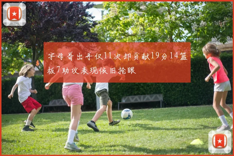 字母哥出手仅11次却贡献19分14篮板7助攻表现依旧抢眼