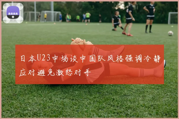 日本U23中场谈中国队风格强调冷静应对避免激怒对手