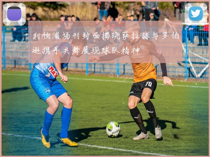 利物浦场刊封面揭晓萨拉赫与罗伯逊携手共舞展现球队精神