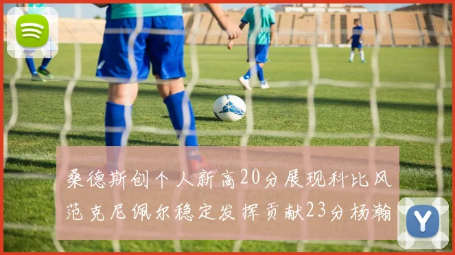 桑德斯创个人新高20分展现科比风范克尼佩尔稳定发挥贡献23分杨瀚森短短2分钟斩获4分